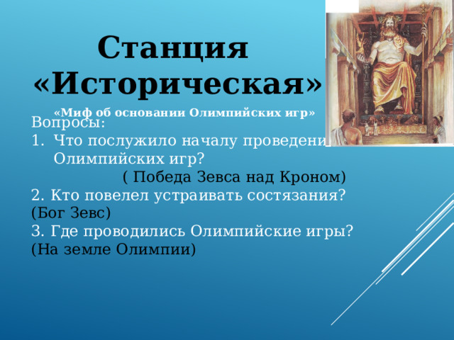 Станция «Историческая» «Миф об основании Олимпийских игр»  Вопросы: Что послужило началу проведения Олимпийских игр? ( Победа Зевса над Кроном) 2. Кто повелел устраивать состязания? (Бог Зевс) 3. Где проводились Олимпийские игры? (На земле Олимпии) 