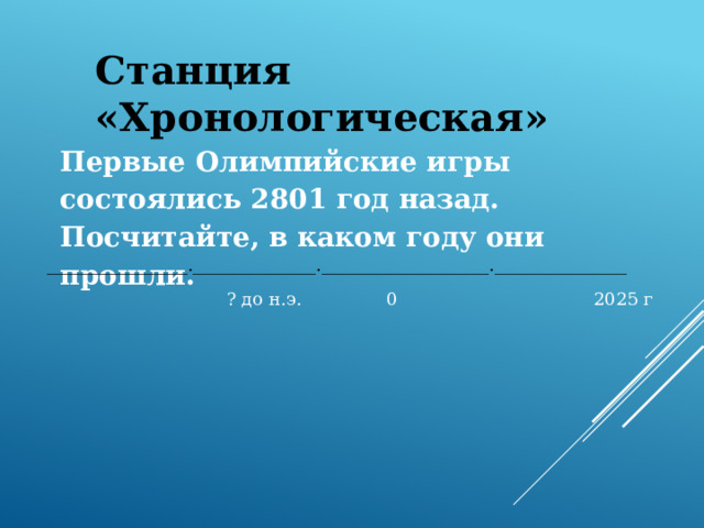 Станция «Хронологическая» Первые Олимпийские игры состоялись 2801 год назад. Посчитайте, в каком году они прошли.  ________________.______________.___________________._______________  ? до н.э. 0 2025 г 