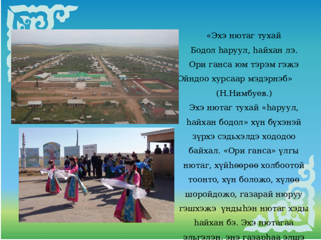 «Эхэ нютаг тухай Бодол hаруул, hайхан лэ. Ори ганса юм тэрэм гэжэ Ойндоо хурсаар мэдэрнэб» (Н.Нимбуев.) Эхэ нютаг тухай «hаруул, hайхан бодол» хүн бүхэнэй зүрхэ сэдьхэлдэ хододоо байхал. «Ори ганса» үлгы нютаг, хүйhɵɵрɵɵ холбоотой тоонто, хүн боложо, хүлөө шоройдожо, газарай нюруу гэшхэжэ үндыhэн нютаг хэды hайхан бэ. Эхэ нютагаа эльгэлэн, энэ газарhаа элшэ хүсэ абажа, элүүр энхэ, үнэр баян ажаhууха – жаргал. 
