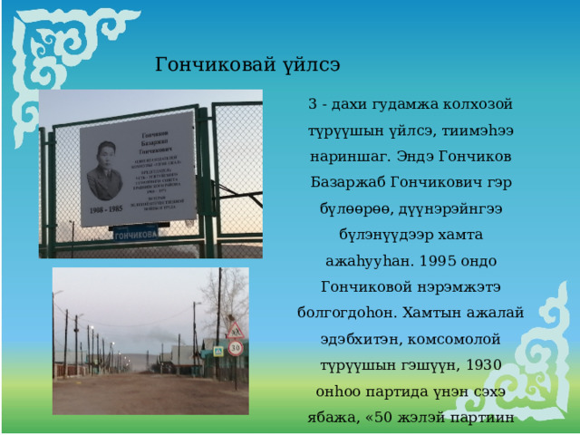 Гончиковай үйлсэ 3 - дахи гудамжа колхозой түрүүшын үйлсэ, тиимэhээ нариншаг. Эндэ Гончиков Базаржаб Гончикович гэр бүлөөрөө, дүүнэрэйнгээ бүлэнүүдээр хамта ажаhууhан. 1995 ондо Гончиковой нэрэмжэтэ болгогдоhон. Хамтын ажалай эдэбхитэн, комсомолой түрүүшын гэшүүн, 1930 онhоо партида үнэн сэхэ ябажа, «50 жэлэй партиин зэргэдэ» тэмдэгтэ хуртэhэн, дайнай ба ажалай ветеран. 