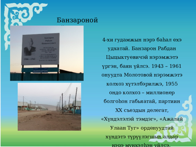 Банзароной үйлсэ 4-хи гудамжын нэрэ баhал ехэ удхатай. Банзарон Рабдан Цыцыктуевичэй нэрэмжэтэ үргэн, баян үйлсэ. 1943 – 1961 онуудта Молотовой нэрэмжэтэ колхоз хүтэлбэрилжэ, 1955 ондо колхоз – миллионер болгоhон габьяатай, партиин ХХ съездын делегат, «Хүндэлэлэй тэмдэг», «Ажалай Улаан Туг» орденуудтай хүндэтэ түрүүлэгшын алдар нэрэ мүнхэлhэн үйлсэ. 
