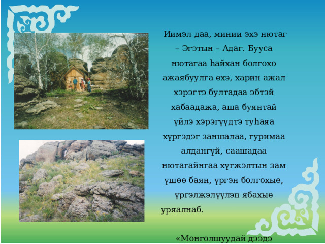  Иимэл даа, минии эхэ нютаг – Эгэтын – Адаг. Бууса нютагаа hайхан болгохо ажаябуулга ехэ, харин ажал хэрэгтэ бултадаа эбтэй хабаадажа, аша буянтай үйлэ хэрэгүүдтэ туhаяа хүргэдэг заншалаа, гуримаа алдангүй, саашадаа нютагайнгаа хүгжэлтын зам үшөө баян, үргэн болгохые, үргэлжэлүүлэн ябахые уряалнаб. «Монголшуудай дээдэ гарбалтай Молон багшын найдал оршомой. Түхэригхэн энэ добомнай  Түбхинэхэнь мүнхэ болтогой 