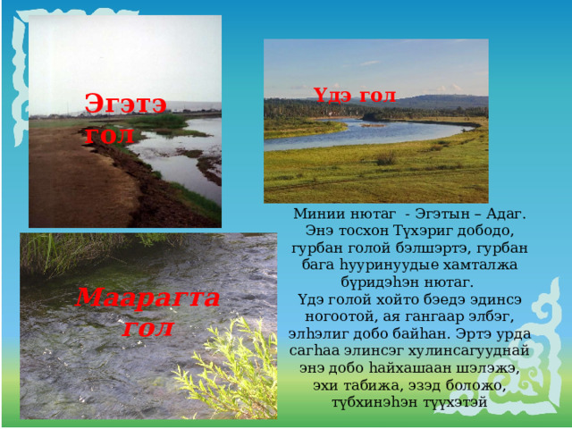 Yдэ гол Эгэтэ гол Минии нютаг - Эгэтын – Адаг. Энэ тосхон Түхэриг дободо, гурбан голой бэлшэртэ, гурбан бага hууринуудые хамталжа бүридэhэн нютаг. Үдэ голой хойто бэедэ эдинсэ ногоотой, ая гангаар элбэг, элhэлиг добо байhан. Эртэ урда сагhаа элинсэг хулинсагууднай энэ добо hайхашаан шэлэжэ, эхи табижа, эзэд боложо, түбхинэhэн түүхэтэй Маарагта гол 