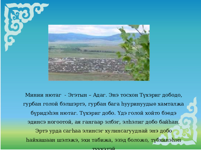 Минии нютаг - Эгэтын – Адаг. Энэ тосхон Түхэриг дободо, гурбан голой бэлшэртэ, гурбан бага hууринуудые хамталжа бүридэhэн нютаг. Түхэриг добо. Үдэ голой хойто бэедэ эдинсэ ногоотой, ая гангаар элбэг, элhэлиг добо байhан. Эртэ урда сагhаа элинсэг хулинсагууднай энэ добо hайхашаан шэлэжэ, эхи табижа, эзэд боложо, түбхинэhэн түүхэтэй 