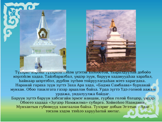 Түхэриг нэрэнь түхэреэн гэhэн үгэтэй холбоотой, тааралдуулан добоёо нэрлэhэн хадаа. Тайлбарилбал, үндэр зүүн, баруун хадануудhаа харабал, hайнаар шэртэбэл, дүрбэн зүгhөө тойруулагдаhан мэтэ харагдаха. Наранай гараха зүүн зүгтэ Заха Ара хада, «Бадма Самбаава» бурханай мунхан. Обоо тахилгата газар аршалан байха. Урда зүгтэ Үдэ голной аажам урдажа, ундалуулжа байдаг. Баруун зүгтэ баруун хабсагайн эрмэг наншан, гурбан голой бэлшэр, үндэр Обоото хадада «Зүгдэр Намжилма» субарга. Хойноhоо Наандиин, Мунхантын гүбөөнүүд хамгаалан байха. Тухэриг добын Эгэтын – Адаг тосхон хэдэн тээhээ харууhатай нютаг. 