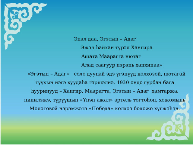 Энэл даа, Эгэтын – Адаг  Эжэл hайхан түрэл Хангира.  Ашата Маарагта нютаг  Алад саагуур нэрэнь ханхинаа»  «Эгэтын – Адаг» соло дуунай эдэ үгэнүүд колхозой, нютагай түүхын нэгэ хуудаhа гэршэлнэ. 1930 ондо гурбан бага hууринууд – Хангир, Маарагта, Эгэтын – Адаг хамтаржа, нииилэжэ, түрүүшын «Үнэн ажал» артель тогтоhон, хожомынь Молотовой нэрэмжэтэ «Победа» колхоз боложо хүгжэhэн. 