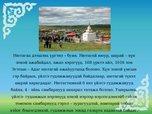 Нютагаа дээшэнь үргэхэ – буян. Нютагай нюур, шарай – хүн зоной ажабайдал, ажал хэрэгүүд. 168 үрхтэ айл, 1016 зон Эгэтын – Адаг нютагай ажаhуугшад болоно. Хүн зоной үмсын гэр байрын, үйлсэ гудамжануудай байдалаар, нютагай түхэл шарай харагдадаг. Нютагтамнай 6 ехэ үйлсэ гудамжанууд байха, 4 - эйнь самбарнууд анхарал татажа болохо. Ушарыень, үйлсэ- гудамжын нэрэнүүд хэнэй нэрээр нэрлэгдэнхэйб гэhэн томохон самбарнууд гэрэл – зурагуудтай, намтарай тобшо хэhэг бэшэгдэнхэй, гудамжэын зохид газарта хадаатай байдаг. 