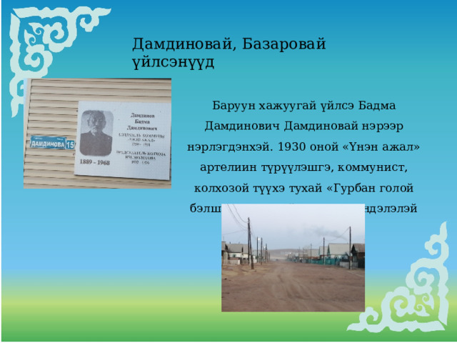 Дамдиновай, Базаровай үйлсэнүүд Баруун хажуугай үйлсэ Бадма Дамдинович Дамдиновай нэрээр нэрлэгдэнхэй. 1930 оной «Үнэн ажал» артелиин түрүүлэшгэ, коммунист, колхозой түүхэ тухай «Гурбан голой бэлшэртэ» номой автор, «Хүндэлэлэй тэмдэг» ордентой.. 