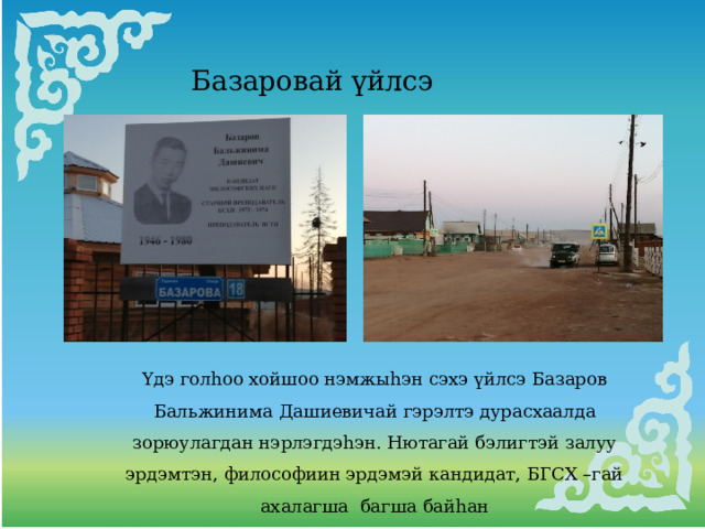 Базаровай үйлсэ Үдэ голhоо хойшоо нэмжыhэн сэхэ үйлсэ Базаров Бальжинима Дашиевичай гэрэлтэ дурасхаалда зорюулагдан нэрлэгдэhэн. Нютагай бэлигтэй залуу эрдэмтэн, философиин эрдэмэй кандидат, БГСХ –гай ахалагша багша байhан 