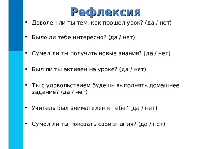 Рефлексия Доволен ли ты тем, как прошел урок? (да / нет)   Было ли тебе интересно? (да / нет)  Сумел ли ты получить новые знания? (да / нет)  Был ли ты активен на уроке? (да / нет)  Ты с удовольствием будешь выполнять домашнее задание? (да / нет)  Учитель был внимателен к тебе? (да / нет)  Сумел ли ты показать свои знания? (да / нет) 