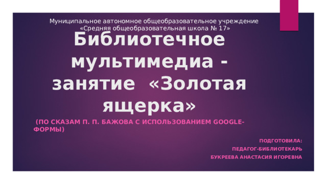 Муниципальное автономное общеобразовательное учреждение «Средняя общеобразовательная школа № 17» Библиотечное мультимедиа - занятие «Золотая ящерка»  (по сказам П. П. Бажова с использованием Google-формы)  Подготовила: Педагог-библиотекарь Букреева Анастасия Игоревна 