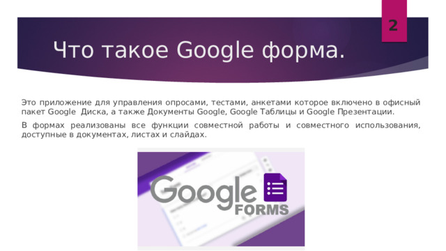 2 Что такое Google форма. Это приложение для управления опросами, тестами, анкетами которое включено в офисный пакет Google Диска, а также Документы Google, Google Таблицы и Google Презентации. В формах реализованы все функции совместной работы и совместного использования, доступные в документах, листах и ​​слайдах. 