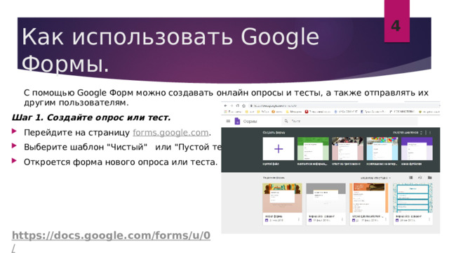 4 Как использовать Google Формы.  С помощью Google Форм можно создавать онлайн опросы и тесты, а также отправлять их другим пользователям. Шаг 1. Создайте опрос или тест. Перейдите на страницу  forms.google.com . Выберите шаблон 