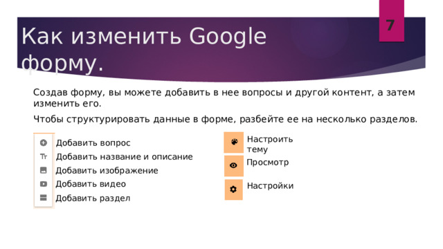 7 Как изменить Google форму.  Создав форму, вы можете добавить в нее вопросы и другой контент, а затем изменить его.  Чтобы структурировать данные в форме, разбейте ее на несколько разделов. Настроить тему Добавить вопрос Добавить название и описание Просмотр Добавить изображение Добавить видео Настройки Добавить раздел 
