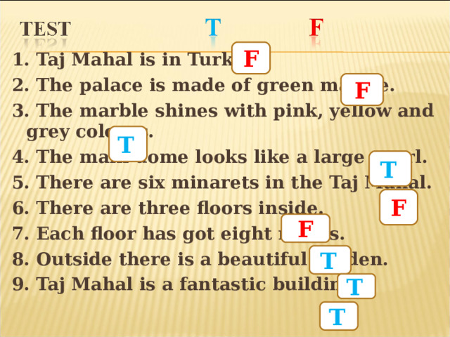 F 1. Taj Mahal is in Turkey. 2. The palace is made of green marble. 3. The marble shines with pink, yellow and grey colours. 4. The main dome looks like a large pearl. 5. There are six minarets in the Taj Mahal. 6. There are three floors inside. 7. Each floor has got eight rooms. 8. Outside there is a beautiful garden. 9. Taj Mahal is a fantastic building.  F T  T  F F T  T  T  