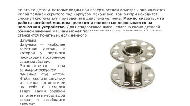 Но это те детали, которые видны при поверхностном осмотре – они являются малой толикой скрытого под корпусом механизма. Там внутри находится сложная система для приведения в действие челнока . Можно сказать, что работа швейной машины целиком и полностью основывается на челночном устройстве.  Для неподготовленного человека схема деталей обычной швейной машины может показаться сложной и запутанной, но все становится понятным, если немного разобраться. Шпулька Шпулька — наиболее заметная деталь, с которой у портного происходит постоянное взаимодействие. Располагается она за  выдвигающейся панелью под иглой . Чтобы достать шпульку из гнезда, потяните ее на себя и немного вверх. Таким образом вы отогнете небольшой захват и освободите элемент. 