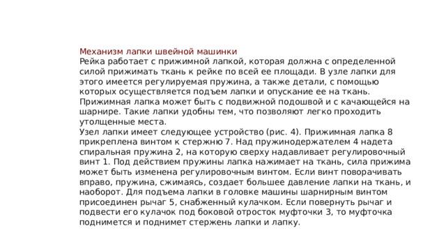 Механизм лапки швейной машинки Рейка работает с прижимной лапкой, которая должна с определенной силой прижимать ткань к рейке по всей ее площади. В узле лапки для этого имеется регулируемая пружина, а также детали, с помощью которых осуществляется подъем лапки и опускание ее на ткань. Прижимная лапка может быть с подвижной подошвой и с качающейся на шарнире. Такие лапки удобны тем, что позволяют легко проходить утолщенные места. Узел лапки имеет следующее устройство (рис. 4). Прижимная лапка 8 прикреплена винтом к стержню 7. Над пружинодержателем 4 надета спиральная пружина 2, на которую сверху надавливает регулировочный винт 1. Под действием пружины лапка нажимает на ткань, сила прижима может быть изменена регулировочным винтом. Если винт поворачивать вправо, пружина, сжимаясь, создает большее давление лапки на ткань, и наоборот. Для подъема лапки в головке машины шарнирным винтом присоединен рычаг 5, снабженный кулачком. Если повернуть рычаг и подвести его кулачок под боковой отросток муфточки 3, то муфточка поднимется и поднимет стержень лапки и лапку. 