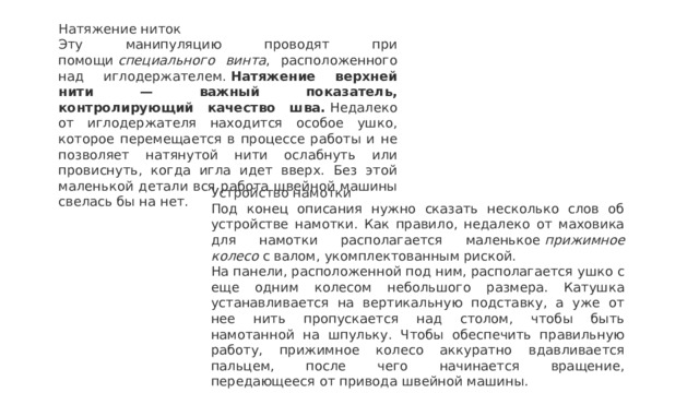 Натяжение ниток Эту манипуляцию проводят при помощи  специального винта , расположенного над иглодержателем.  Натяжение верхней нити — важный показатель, контролирующий качество шва.  Недалеко от иглодержателя находится особое ушко, которое перемещается в процессе работы и не позволяет натянутой нити ослабнуть или провиснуть, когда игла идет вверх. Без этой маленькой детали вся работа швейной машины свелась бы на нет. Устройство намотки Под конец описания нужно сказать несколько слов об устройстве намотки. Как правило, недалеко от маховика для намотки располагается маленькое  прижимное колесо  с валом, укомплектованным риской. На панели, расположенной под ним, располагается ушко с еще одним колесом небольшого размера. Катушка устанавливается на вертикальную подставку, а уже от нее нить пропускается над столом, чтобы быть намотанной на шпульку. Чтобы обеспечить правильную работу, прижимное колесо аккуратно вдавливается пальцем, после чего начинается вращение, передающееся от привода швейной машины. 