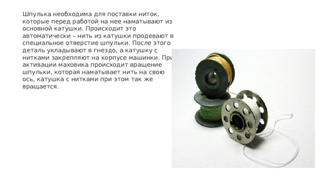 Шпулька необходима для поставки ниток, которые перед работой на нее наматывают из основной катушки. Происходит это автоматически – нить из катушки продевают в специальное отверстие шпульки. После этого деталь укладывают в гнездо, а катушку с нитками закрепляют на корпусе машинки. При активации маховика происходит вращение шпульки, которая наматывает нить на свою ось, катушка с нитками при этом так же вращается. 