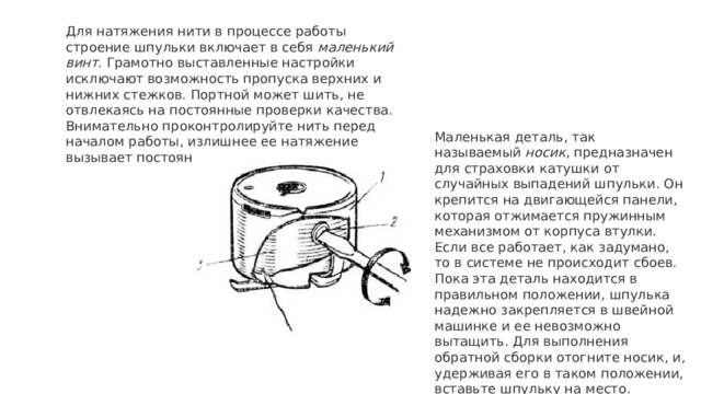 Для натяжения нити в процессе работы строение шпульки включает в себя  маленький винт . Грамотно выставленные настройки исключают возможность пропуска верхних и нижних стежков. Портной может шить, не отвлекаясь на постоянные проверки качества. Внимательно проконтролируйте нить перед началом работы, излишнее ее натяжение вызывает постоянные разрывы.  Маленькая деталь, так называемый  носик , предназначен для страховки катушки от случайных выпадений шпульки. Он крепится на двигающейся панели, которая отжимается пружинным механизмом от корпуса втулки. Если все работает, как задумано, то в системе не происходит сбоев. Пока эта деталь находится в правильном положении, шпулька надежно закрепляется в швейной машинке и ее невозможно вытащить. Для выполнения обратной сборки отогните носик, и, удерживая его в таком положении, вставьте шпульку на место. 