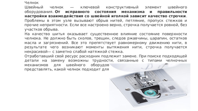 Челнок Швейный челнок — ключевой конструктивный элемент швейного оборудования.  От исправного состояния механизма и правильности настройки взаимодействия со швейной иголкой зависит качество строчки . Проблемы в этом узле вызывают обрыв нитей, петляние, пропуск стежков и прочие неприятности. Если все настроено верно, строчка получается ровной, без участков обрыва. На качество шитья оказывает существенное влияние состояние поверхности челнока. Не должно быть сколов, трещин, следов ржавчины, царапин, остатков масла и загрязнений. Все это препятствует равномерному движению нити, в результате чего возникают моменты вытяжения нити, строчка получается некрасивой— с заметно слабой натяжкой стежка. Отработавший свой ресурс расходник подлежит замене. При поиске подходящей детали на замену возможны трудности, связанные с типами челночных механизмов для швейного оборудования. Покупателю следует четко представлять, какой челнок подходит для его модели машинки. 