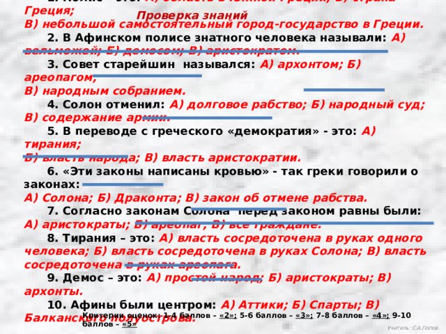  1. Полис – это: А) область в Южной Греции; Б) страна Греция; В) небольшой самостоятельный город-государство в Греции.  2. В Афинском полисе знатного человека называли: А) вельможей; Б) демосом; В) аристократом.  3. Совет старейшин  назывался: А) архонтом; Б) ареопагом; В) народным собранием.  4. Солон отменил: А) долговое рабство; Б) народный суд; В) содержание армии.  5. В переводе с греческого «демократия» - это: А) тирания; Б) власть народа; В) власть аристократии.  6. «Эти законы написаны кровью» - так греки говорили о законах: А) Солона; Б) Драконта; В) закон об отмене рабства.  7. Согласно законам Солона  перед законом равны были: А) аристократы; Б) ареопаг; В) все граждане.  8. Тирания – это: А) власть сосредоточена в руках одного человека; Б) власть сосредоточена в руках Солона; В) власть сосредоточена в руках ареопага.  9. Демос – это: А) простой народ; Б) аристократы; В) архонты.  10. Афины были центром: А) Аттики; Б) Спарты; В) Балканского полуострова. Проверка знаний Критерии оценок: 1-4 баллов – «2»; 5-6 баллов – «3»; 7-8 баллов – «4»; 9-10 баллов – «5» Учитель: С.А.Попов. 
