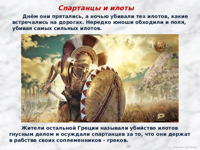 Спартанцы и илоты  Днём они прятались, а ночью убивали тех илотов, какие встречались на дорогах. Нередко юноши обходили и поля, убивая самых сильных илотов.  Жители остальной Греции называли убийство илотов гнусным делом и осуждали спартанцев за то, что они держат в рабстве своих соплеменников - греков. Учитель: С.А.Попов. 