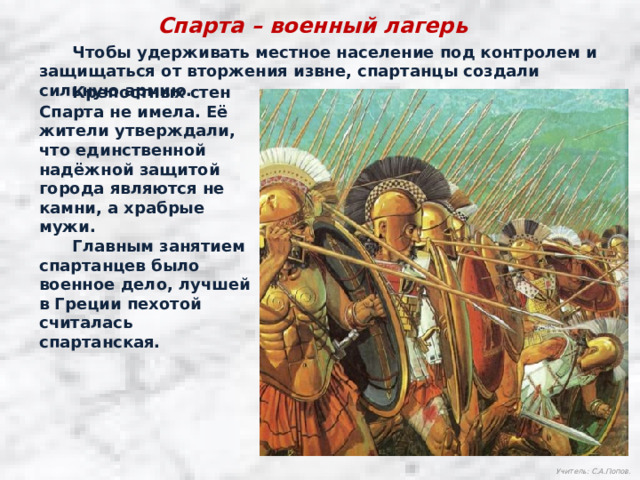 Спарта – военный лагерь  Чтобы удерживать местное население под контролем и защищаться от вторжения извне, спартанцы создали сильную армию.  Крепостных стен Спарта не имела. Её жители утверждали, что единственной надёжной защитой города являются не камни, а храбрые мужи.  Главным занятием спартанцев было военное дело, лучшей в Греции пехотой считалась спартанская. Учитель: С.А.Попов. 