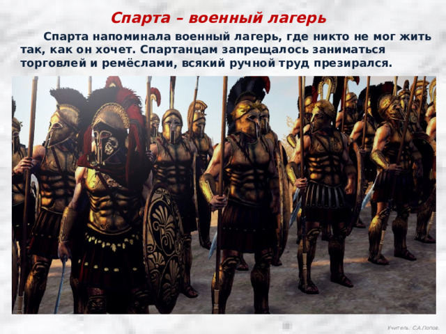 Спарта – военный лагерь  Спарта напоминала военный лагерь, где никто не мог жить так, как он хочет. Спартанцам запрещалось заниматься торговлей и ремёслами, всякий ручной труд презирался. Учитель: С.А.Попов. 