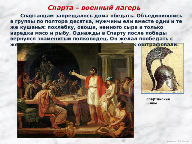 Спарта – военный лагерь  Спартанцам запрещалось дома обедать. Объединившись в группы по полтора десятка, мужчины ели вместе одни и те же кушанья: похлёбку, овощи, немного сыра и только изредка мясо и рыбу. Однажды в Спарту после победы вернулся знаменитый полководец. Он желал пообедать с женой. Ему не только отказали, но вдобавок оштрафовали. Спартанский шлем Учитель: С.А.Попов. 