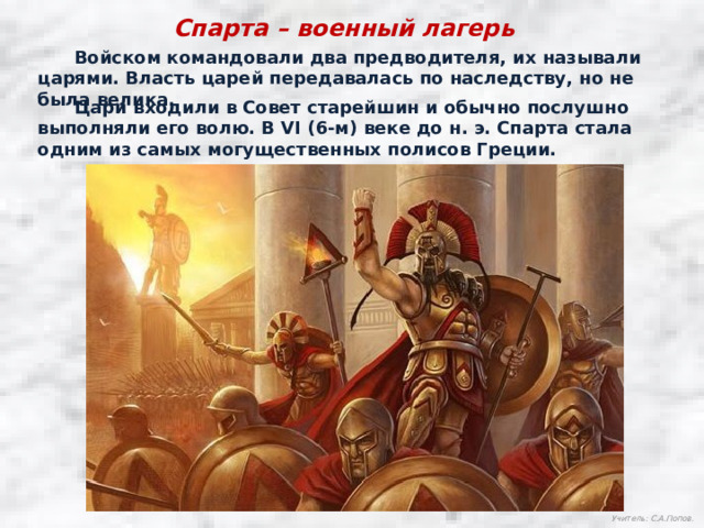 Спарта – военный лагерь  Войском командовали два предводителя, их называли царями. Власть царей передавалась по наследству, но не была велика.  Цари входили в Совет старейшин и обычно послушно выполняли его волю. В VI (6-м) веке до н. э. Спарта стала одним из самых могущественных полисов Греции. Учитель: С.А.Попов. 