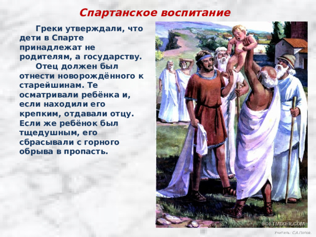 Спартанское воспитание  Греки утверждали, что дети в Спарте принадлежат не родителям, а государству.  Отец должен был отнести новорождённого к старейшинам. Те осматривали ребёнка и, если находили его крепким, отдавали отцу. Если же ребёнок был тщедушным, его сбрасывали с горного обрыва в пропасть. Учитель: С.А.Попов. 