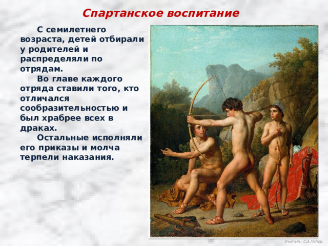 Спартанское воспитание  С семилетнего возраста, детей отбирали у родителей и распределяли по отрядам.  Во главе каждого отряда ставили того, кто отличался сообразительностью и был храбрее всех в драках.  Остальные исполняли его приказы и молча терпели наказания. Учитель: С.А.Попов. 