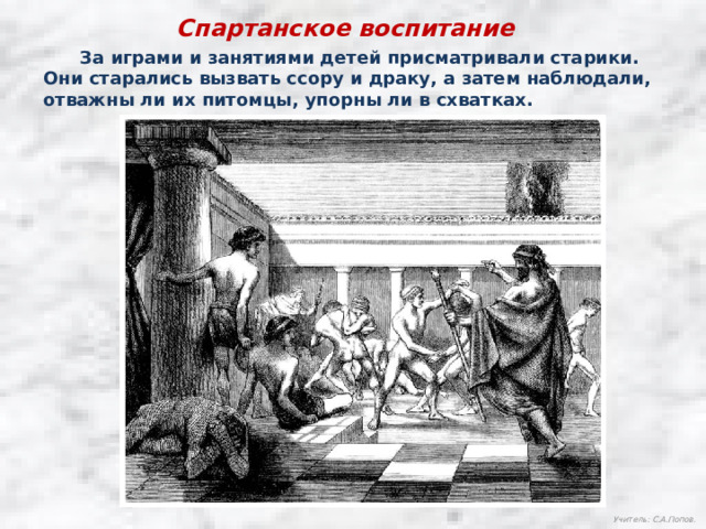 Спартанское воспитание  За играми и занятиями детей присматривали старики. Они старались вызвать ссору и драку, а затем наблюдали, отважны ли их питомцы, упорны ли в схватках. Учитель: С.А.Попов. 