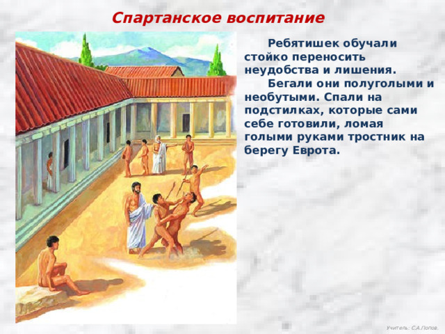 Спартанское воспитание  Ребятишек обучали стойко переносить неудобства и лишения.  Бегали они полуголыми и необутыми. Спали на подстилках, которые сами себе готовили, ломая голыми руками тростник на берегу Еврота. Учитель: С.А.Попов. 
