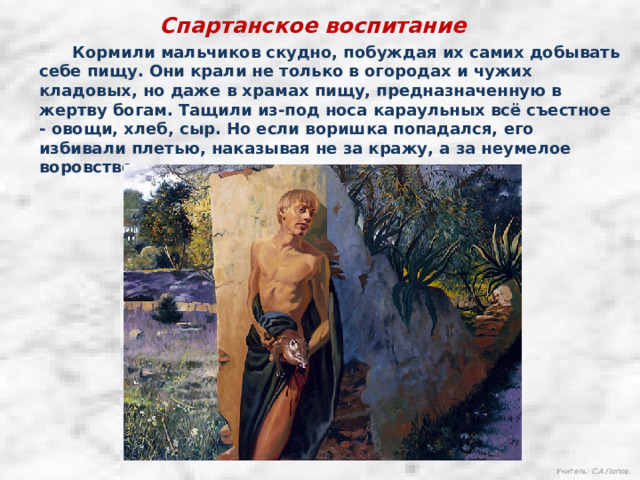 Спартанское воспитание  Кормили мальчиков скудно, побуждая их самих добывать себе пищу. Они крали не только в огородах и чужих кладовых, но даже в храмах пищу, предназначенную в жертву богам. Тащили из-под носа караульных всё съестное - овощи, хлеб, сыр. Но если воришка попадался, его избивали плетью, наказывая не за кражу, а за неумелое воровство. Учитель: С.А.Попов. 