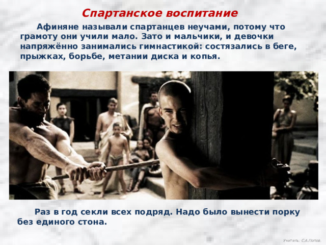 Спартанское воспитание  Афиняне называли спартанцев неучами, потому что грамоту они учили мало. Зато и мальчики, и девочки напряжённо занимались гимнастикой: состязались в беге, прыжках, борьбе, метании диска и копья.  Раз в год секли всех подряд. Надо было вынести порку без единого стона. Учитель: С.А.Попов. 
