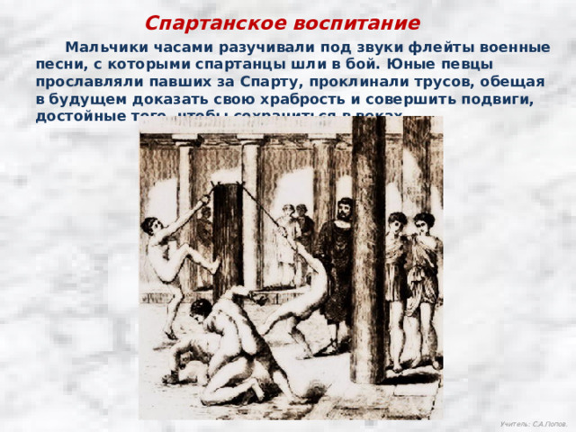 Спартанское воспитание  Мальчики часами разучивали под звуки флейты военные песни, с которыми спартанцы шли в бой. Юные певцы прославляли павших за Спарту, проклинали трусов, обещая в будущем доказать свою храбрость и совершить подвиги, достойные того, чтобы сохраниться в веках. Учитель: С.А.Попов. 