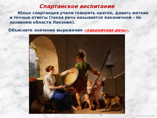 Спартанское воспитание  Юных спартанцев учили говорить кратко, давать меткие и точные ответы (такая речь называется лаконичной - по названию области Лакония). Объясните значение выражения «лаконичная речь» . Учитель: С.А.Попов. 