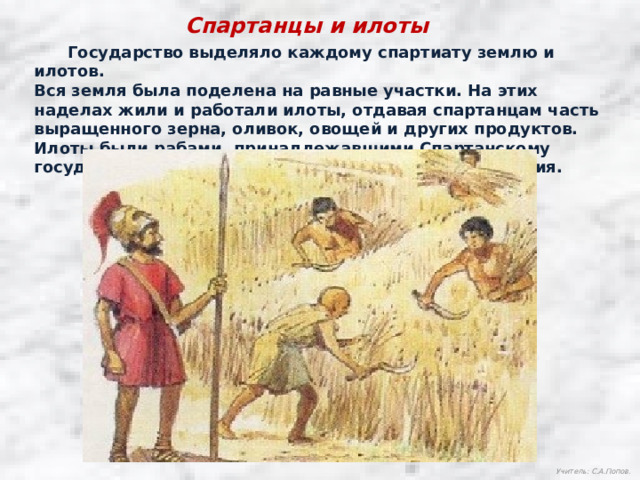 Спартанцы и илоты  Государство выделяло каждому спартиату землю и илотов. Вся земля была поделена на равные участки. На этих наделах жили и работали илоты, отдавая спартанцам часть выращенного зерна, оливок, овощей и других продуктов. Илоты были рабами, принадлежавшими Спартанскому государству, им запрещалось покидать свои поселения. Учитель: С.А.Попов. 