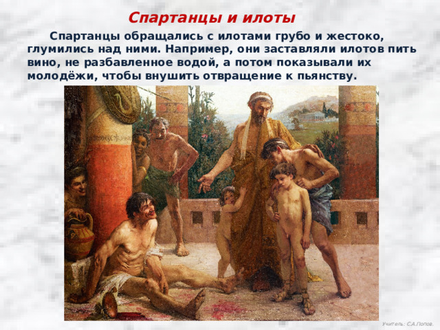 Спартанцы и илоты  Спартанцы обращались с илотами грубо и жестоко, глумились над ними. Например, они заставляли илотов пить вино, не разбавленное водой, а потом показывали их молодёжи, чтобы внушить отвращение к пьянству. Учитель: С.А.Попов. 