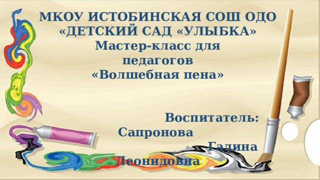 МКОУ ИСТОБИНСКАЯ СОШ ОДО «ДЕТСКИЙ САД «УЛЫБКА» Мастер-класс для педагогов «Волшебная пена»    Воспитатель: Сапронова  Галина Леонидовна 