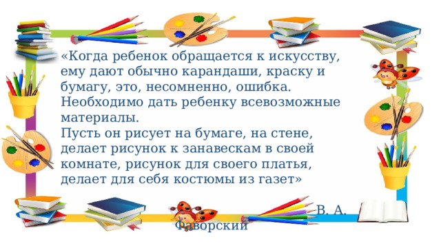 «Когда ребенок обращается к искусству, ему дают обычно карандаши, краску и бумагу, это, несомненно, ошибка. Необходимо дать ребенку всевозможные материалы. Пусть он рисует на бумаге, на стене, делает рисунок к занавескам в своей комнате, рисунок для своего платья, делает для себя костюмы из газет»  В. А. Фаворский 