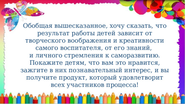 Обобщая вышесказанное, хочу сказать, что результат работы детей зависит от творческого воображения и креативности самого воспитателя, от его знаний, и личного стремления к саморазвитию. Покажите детям, что вам это нравится, зажгите в них познавательный интерес, и вы получите продукт, который удовлетворит всех участников процесса! 
