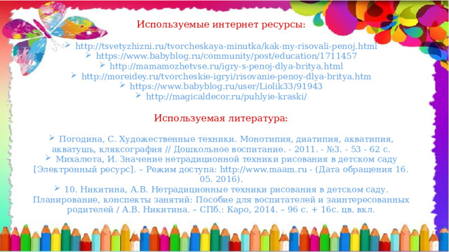 Используемые интернет ресурсы: http://tsvetyzhizni.ru/tvorcheskaya-minutka/kak-my-risovali-penoj.html https://www.babyblog.ru/community/post/education/1711457 http://mamamozhetvse.ru/igry-s-penoj-dlya-britya.html http://moreidey.ru/tvorcheskie-igryi/risovanie-penoy-dlya-britya.htm https://www.babyblog.ru/user/Liolik33/91943 http://magicaldecor.ru/puhlyie-kraski/ Используемая литература: Погодина, С. Художественные техники. Монотипия, диатипия, акватипия, акватушь, кляксография // Дошкольное воспитание. - 2011. - №3. - 53 - 62 с. Михалюта, И. Значение нетрадиционной техники рисования в детском саду [Электронный ресурс]. – Режим доступа: http://www.maam.ru - (Дата обращения 16. 05. 2016). 10. Никитина, А.В. Нетрадиционные техники рисования в детском саду. Планирование, конспекты занятий: Пособие для воспитателей и заинтересованных родителей / А.В. Никитина. – СПб.: Каро, 2014. – 96 с. + 16с. цв. вкл. 