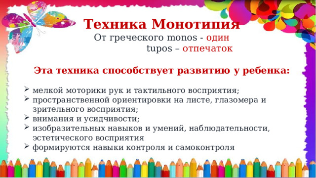 Техника Монотипия От греческого monos - один  tupos – отпечаток  Эта техника способствует развитию у ребенка: мелкой моторики рук и тактильного восприятия; пространственной ориентировки на листе, глазомера и зрительного восприятия; внимания и усидчивости; изобразительных навыков и умений, наблюдательности, эстетического восприятия формируются навыки контроля и самоконтроля 