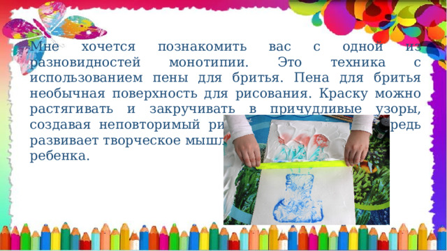 Мне хочется познакомить вас с одной из разновидностей монотипии. Это техника с использованием пены для бритья. Пена для бритья необычная поверхность для рисования. Краску можно растягивать и закручивать в причудливые узоры, создавая неповторимый рисунок, что в свою очередь развивает творческое мышление и воображение ребенка. 