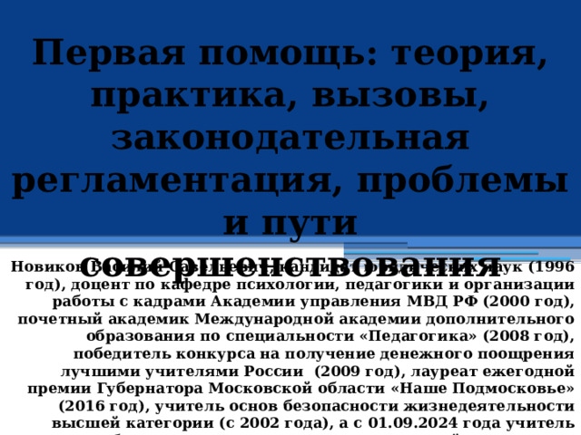 Первая помощь: теория, практика, вызовы, законодательная регламентация, проблемы и пути совершенствования            Новиков Василий Савельевич, кандидат юридических наук (1996 год), доцент по кафедре психологии, педагогики и организации работы с кадрами Академии управления МВД РФ (2000 год), почетный академик Международной академии дополнительного образования по специальности «Педагогика» (2008 год), победитель конкурса на получение денежного поощрения лучшими учителями России (2009 год), лауреат ежегодной премии Губернатора Московской области «Наше Подмосковье» (2016 год), учитель основ безопасности жизнедеятельности высшей категории (с 2002 года), а с 01.09.2024 года учитель основ безопасности и защиты Родины высшей категории, в составе экспертного совета НС «Интеграции» (с 2002 года) 