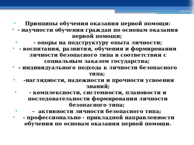Принципы обучения оказания первой помощи: - научности обучения граждан по основам оказания первой помощи; - опоры на подструктуру опыта личности; - воспитания, развития, обучения и формирования личности безопасного типа в соответствии с социальным заказом государства; - индивидуального подхода к личности безопасного типа;  -наглядности, надежности и прочности усвоения знаний; - комплексности, системности, плановости и последовательности формирования личности безопасного типа; - активности личности безопасного типа;  - профессионально - прикладной направленности обучения по основам оказания первой помощи. 