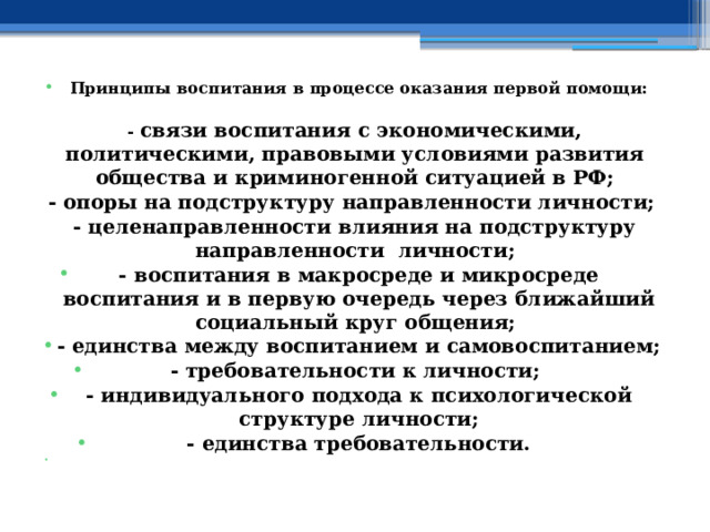 Принципы воспитания в процессе оказания первой помощи:  - связи воспитания с экономическими, политическими, правовыми условиями развития общества и криминогенной ситуацией в РФ; - опоры на подструктуру направленности личности; - целенаправленности влияния на подструктуру направленности личности; - воспитания в макросреде и микросреде воспитания и в первую очередь через ближайший социальный круг общения; - единства между воспитанием и самовоспитанием; - требовательности к личности; - индивидуального подхода к психологической структуре личности; - единства требовательности.   